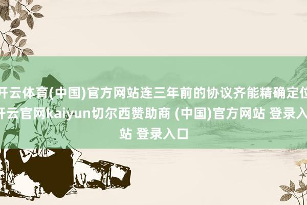 开云体育(中国)官方网站连三年前的协议齐能精确定位-开云官网kaiyun切尔西赞助商 (中国)官方网站 登录入口