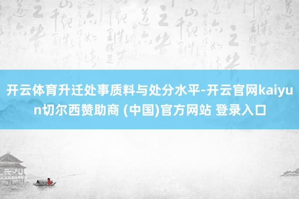 开云体育升迁处事质料与处分水平-开云官网kaiyun切尔西赞助商 (中国)官方网站 登录入口