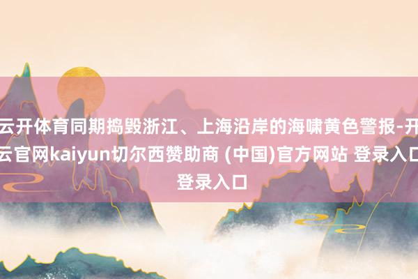 云开体育同期捣毁浙江、上海沿岸的海啸黄色警报-开云官网kaiyun切尔西赞助商 (中国)官方网站 登录入口