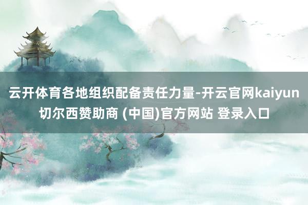 云开体育各地组织配备责任力量-开云官网kaiyun切尔西赞助商 (中国)官方网站 登录入口