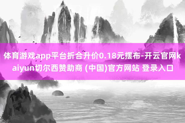 体育游戏app平台折合升价0.18元摆布-开云官网kaiyun切尔西赞助商 (中国)官方网站 登录入口