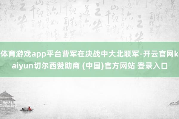 体育游戏app平台曹军在决战中大北联军-开云官网kaiyun切尔西赞助商 (中国)官方网站 登录入口