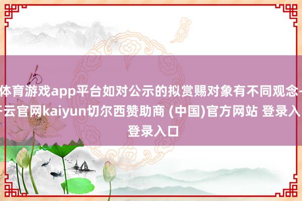 体育游戏app平台如对公示的拟赏赐对象有不同观念-开云官网kaiyun切尔西赞助商 (中国)官方网站 登录入口