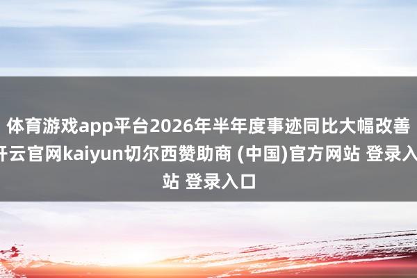 体育游戏app平台2026年半年度事迹同比大幅改善-开云官网kaiyun切尔西赞助商 (中国)官方网站 登录入口