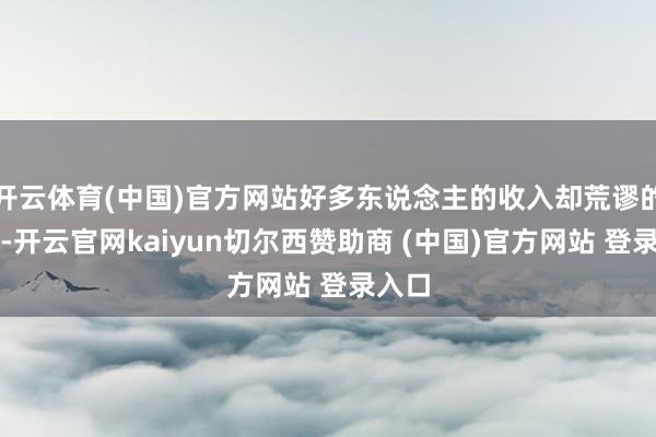 开云体育(中国)官方网站好多东说念主的收入却荒谬的坦然-开云官网kaiyun切尔西赞助商 (中国)官方网站 登录入口