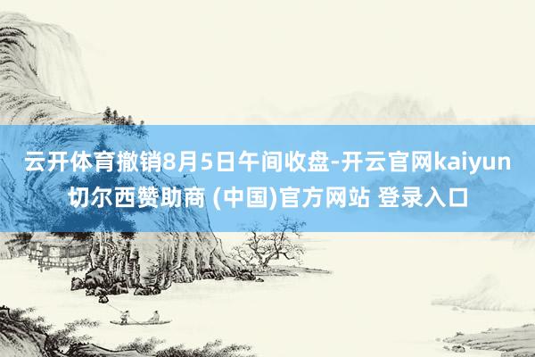 云开体育撤销8月5日午间收盘-开云官网kaiyun切尔西赞助商 (中国)官方网站 登录入口