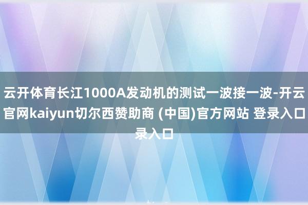 云开体育长江1000A发动机的测试一波接一波-开云官网kaiyun切尔西赞助商 (中国)官方网站 登录入口