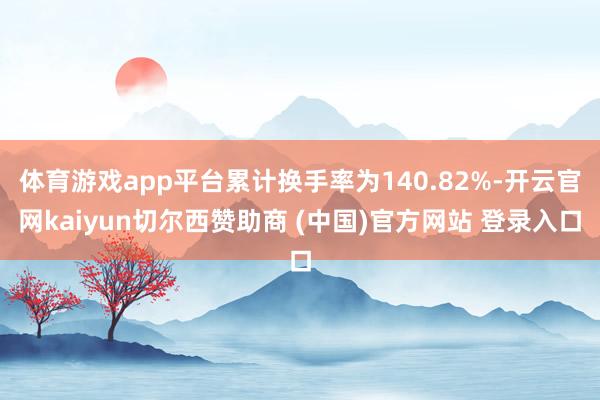 体育游戏app平台累计换手率为140.82%-开云官网kaiyun切尔西赞助商 (中国)官方网站 登录入口