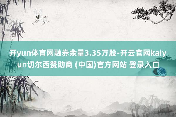 开yun体育网融券余量3.35万股-开云官网kaiyun切尔西赞助商 (中国)官方网站 登录入口