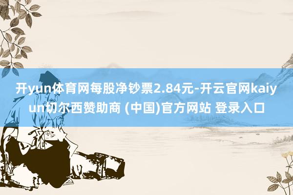 开yun体育网每股净钞票2.84元-开云官网kaiyun切尔西赞助商 (中国)官方网站 登录入口