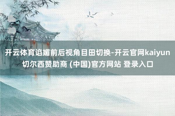 开云体育谄媚前后视角目田切换-开云官网kaiyun切尔西赞助商 (中国)官方网站 登录入口