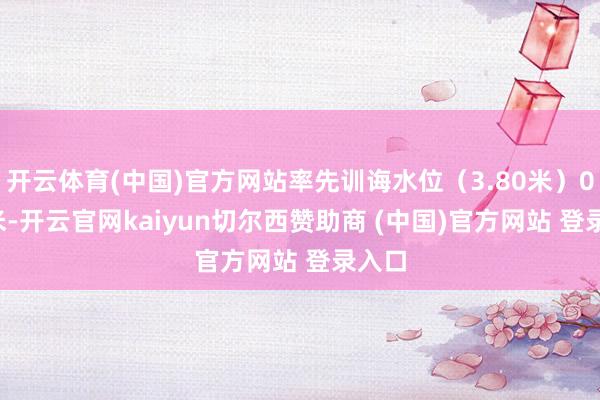 开云体育(中国)官方网站率先训诲水位（3.80米）0.40米-开云官网kaiyun切尔西赞助商 (中国)官方网站 登录入口