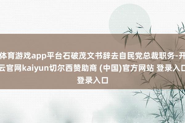 体育游戏app平台石破茂文书辞去自民党总裁职务-开云官网kaiyun切尔西赞助商 (中国)官方网站 登录入口
