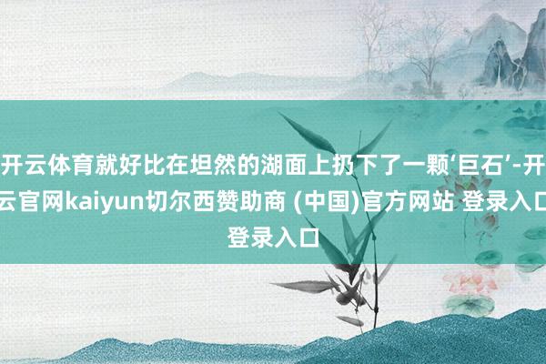 开云体育就好比在坦然的湖面上扔下了一颗‘巨石’-开云官网kaiyun切尔西赞助商 (中国)官方网站 登录入口