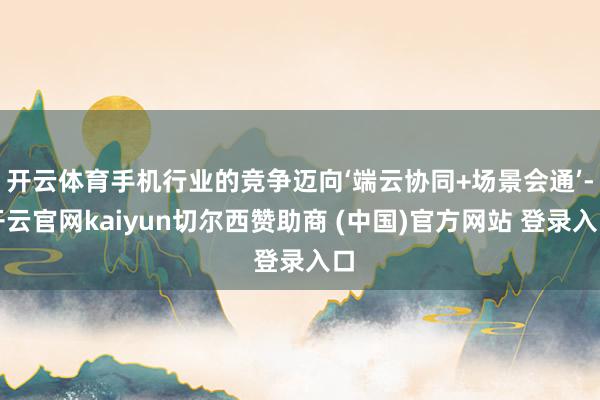 开云体育手机行业的竞争迈向‘端云协同+场景会通’-开云官网kaiyun切尔西赞助商 (中国)官方网站 登录入口