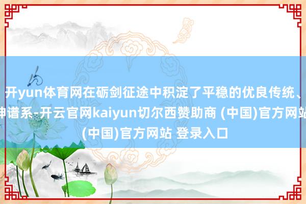 开yun体育网在砺剑征途中积淀了平稳的优良传统、闪光的精神谱系-开云官网kaiyun切尔西赞助商 (中国)官方网站 登录入口