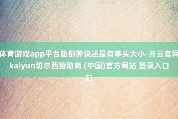 体育游戏app平台腹部肿块还是有拳头大小-开云官网kaiyun切尔西赞助商 (中国)官方网站 登录入口