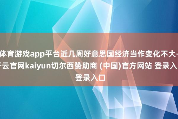 体育游戏app平台近几周好意思国经济当作变化不大-开云官网kaiyun切尔西赞助商 (中国)官方网站 登录入口
