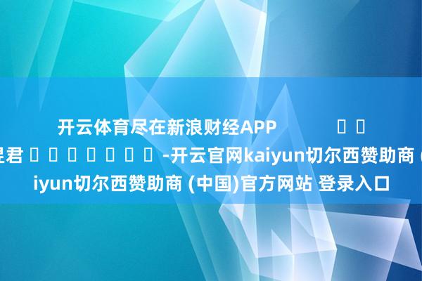 开云体育尽在新浪财经APP            						职守裁剪：卢昱君 							-开云官网kaiyun切尔西赞助商 (中国)官方网站 登录入口
