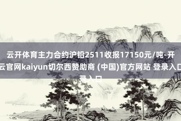 云开体育主力合约沪铅2511收报17150元/吨-开云官网kaiyun切尔西赞助商 (中国)官方网站 登录入口