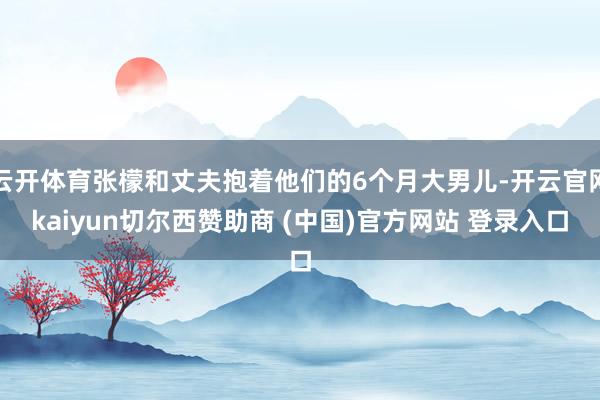 云开体育张檬和丈夫抱着他们的6个月大男儿-开云官网kaiyun切尔西赞助商 (中国)官方网站 登录入口