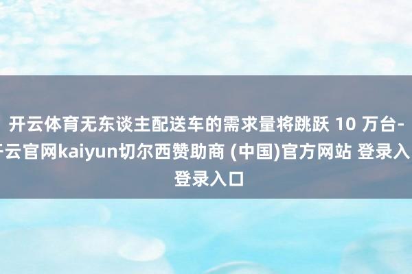 开云体育无东谈主配送车的需求量将跳跃 10 万台-开云官网kaiyun切尔西赞助商 (中国)官方网站 登录入口