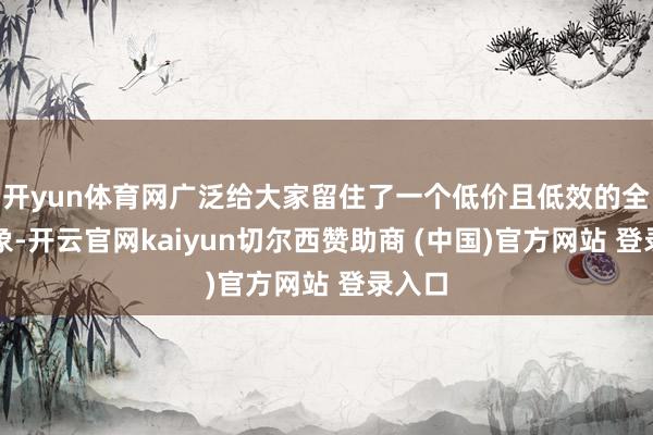 开yun体育网广泛给大家留住了一个低价且低效的全体印象-开云官网kaiyun切尔西赞助商 (中国)官方网站 登录入口