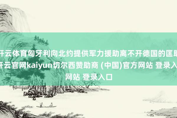 开云体育匈牙利向北约提供军力援助离不开德国的匡助-开云官网kaiyun切尔西赞助商 (中国)官方网站 登录入口