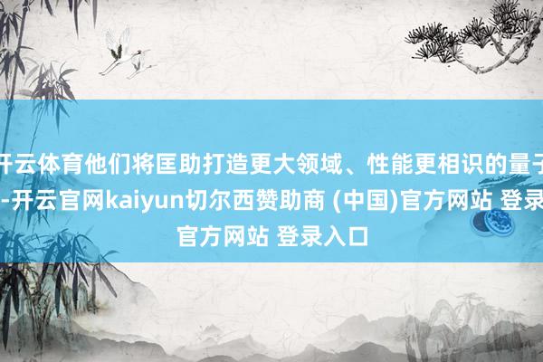 开云体育他们将匡助打造更大领域、性能更相识的量子芯片-开云官网kaiyun切尔西赞助商 (中国)官方网站 登录入口