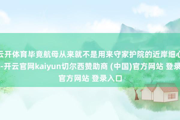 云开体育毕竟航母从来就不是用来守家护院的近岸细心兵器-开云官网kaiyun切尔西赞助商 (中国)官方网站 登录入口