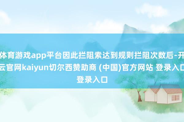 体育游戏app平台因此拦阻索达到规则拦阻次数后-开云官网kaiyun切尔西赞助商 (中国)官方网站 登录入口