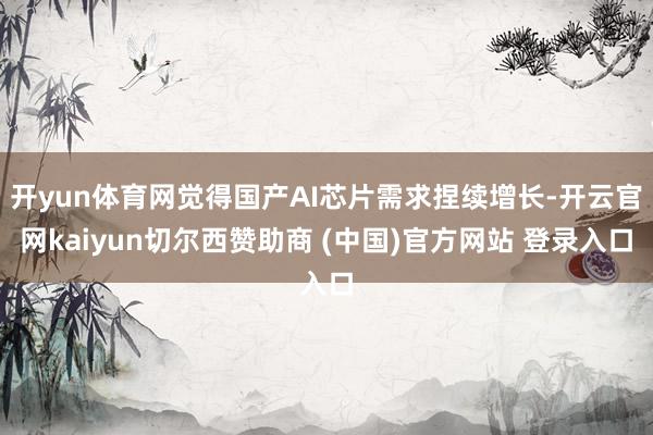 开yun体育网觉得国产AI芯片需求捏续增长-开云官网kaiyun切尔西赞助商 (中国)官方网站 登录入口
