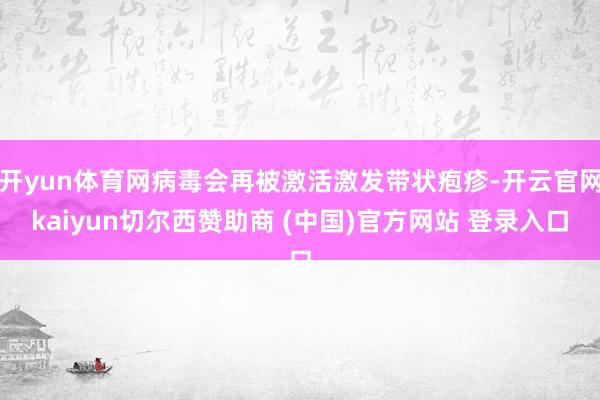 开yun体育网病毒会再被激活激发带状疱疹-开云官网kaiyun切尔西赞助商 (中国)官方网站 登录入口