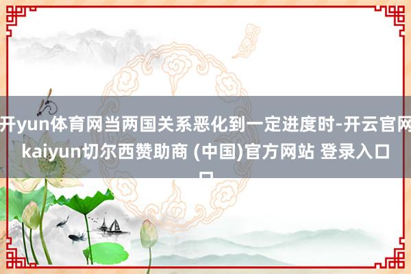 开yun体育网当两国关系恶化到一定进度时-开云官网kaiyun切尔西赞助商 (中国)官方网站 登录入口