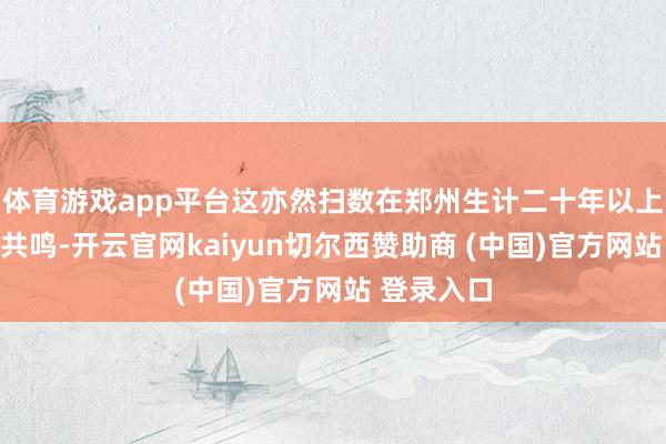 体育游戏app平台这亦然扫数在郑州生计二十年以上的土著的共鸣-开云官网kaiyun切尔西赞助商 (中国)官方网站 登录入口
