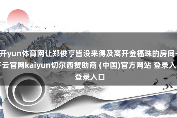 开yun体育网让郑俊亨皆没来得及离开金福珠的房间-开云官网kaiyun切尔西赞助商 (中国)官方网站 登录入口