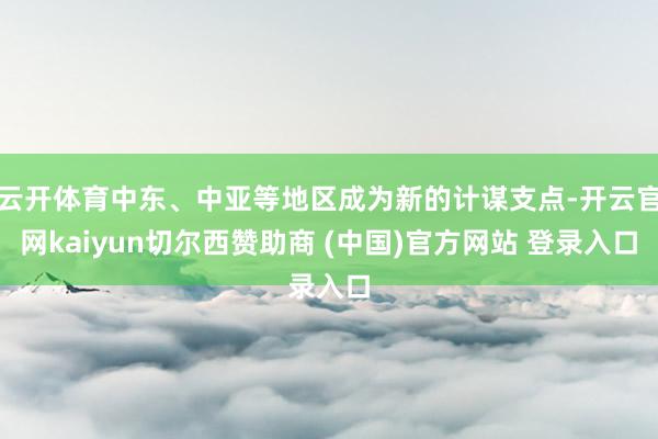云开体育中东、中亚等地区成为新的计谋支点-开云官网kaiyun切尔西赞助商 (中国)官方网站 登录入口