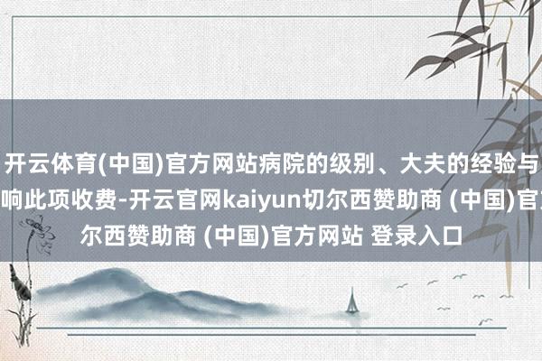 开云体育(中国)官方网站病院的级别、大夫的经验与时候水平获胜影响此项收费-开云官网kaiyun切尔西赞助商 (中国)官方网站 登录入口