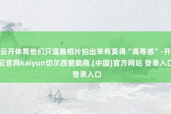 云开体育他们只温雅相片拍出来有莫得“高等感”-开云官网kaiyun切尔西赞助商 (中国)官方网站 登录入口