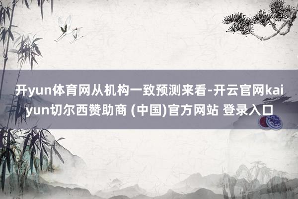 开yun体育网 从机构一致预测来看-开云官网kaiyun切尔西赞助商 (中国)官方网站 登录入口