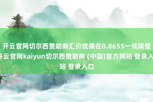 开云官网切尔西赞助商汇价犹豫在0.8655一线隔壁-开云官网kaiyun切尔西赞助商 (中国)官方网站 登录入口