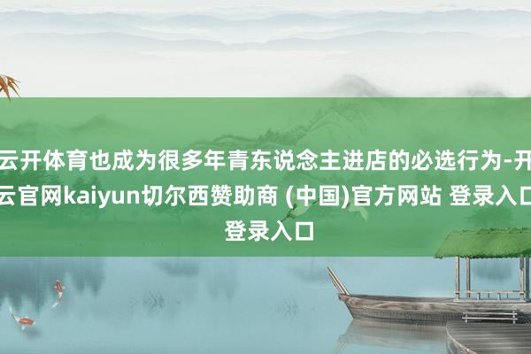 云开体育也成为很多年青东说念主进店的必选行为-开云官网kaiyun切尔西赞助商 (中国)官方网站 登录入口