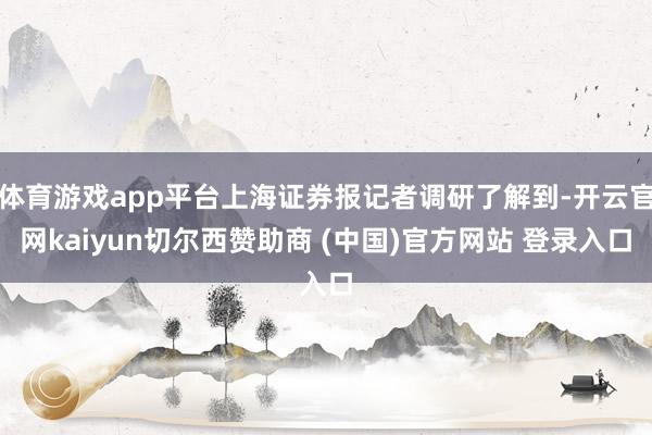 体育游戏app平台上海证券报记者调研了解到-开云官网kaiyun切尔西赞助商 (中国)官方网站 登录入口