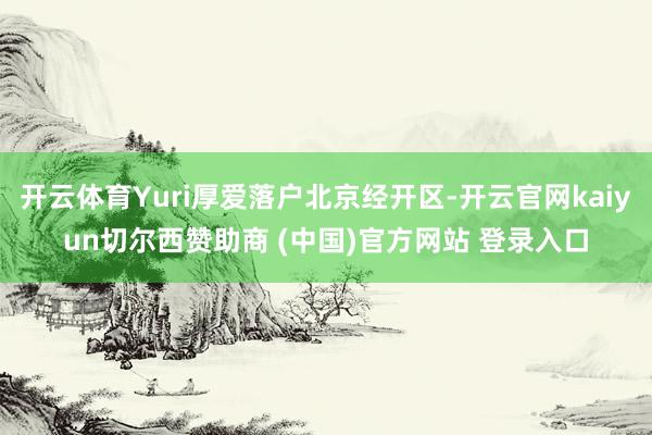 开云体育Yuri厚爱落户北京经开区-开云官网kaiyun切尔西赞助商 (中国)官方网站 登录入口
