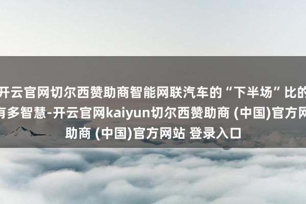 开云官网切尔西赞助商智能网联汽车的“下半场”比的不单是是车有多智慧-开云官网kaiyun切尔西赞助商 (中国)官方网站 登录入口
