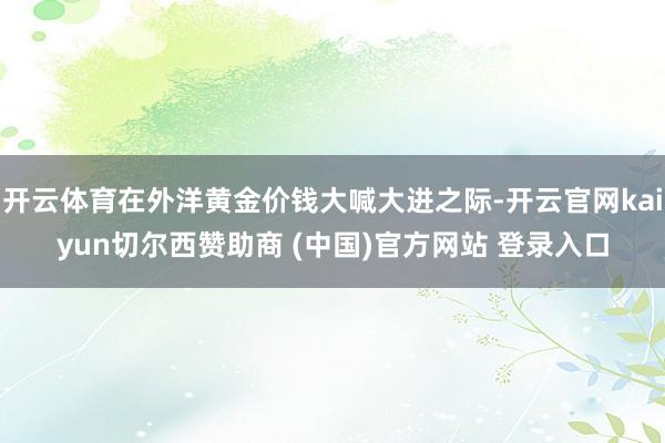 开云体育在外洋黄金价钱大喊大进之际-开云官网kaiyun切尔西赞助商 (中国)官方网站 登录入口