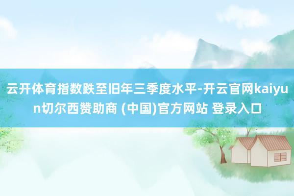 云开体育指数跌至旧年三季度水平-开云官网kaiyun切尔西赞助商 (中国)官方网站 登录入口
